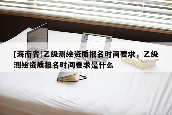 [海南省]乙级测绘资质报名时间要求，乙级测绘资质报名时间要求是什么