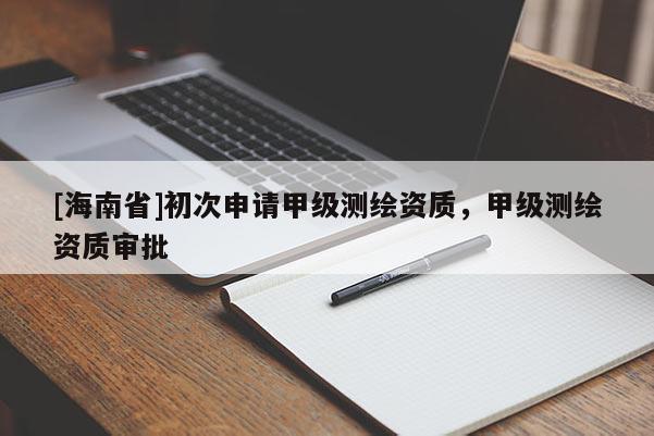 [海南省]初次申请甲级测绘资质，甲级测绘资质审批
