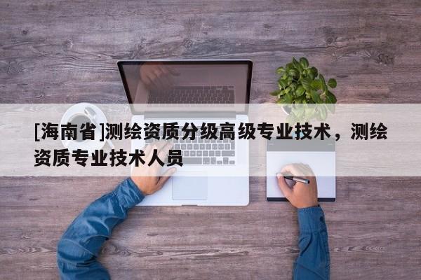 [海南省]测绘资质分级高级专业技术，测绘资质专业技术人员