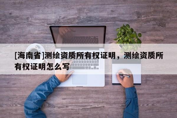 [海南省]测绘资质所有权证明，测绘资质所有权证明怎么写