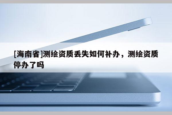 [海南省]测绘资质丢失如何补办，测绘资质停办了吗