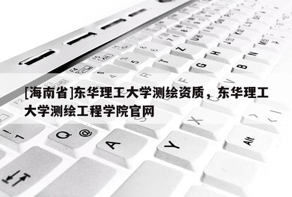 [海南省]东华理工大学测绘资质，东华理工大学测绘工程学院官网