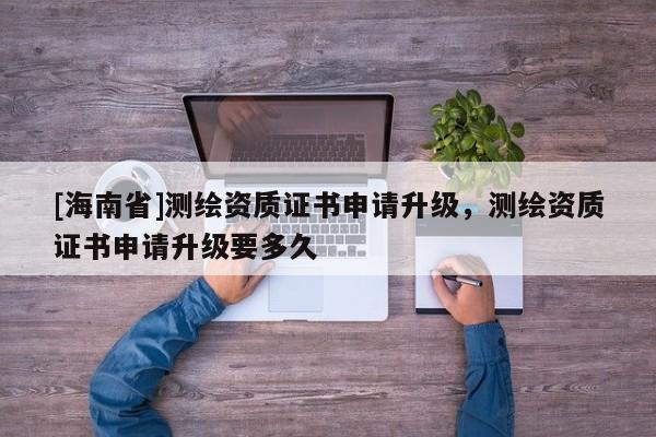 [海南省]测绘资质证书申请升级，测绘资质证书申请升级要多久