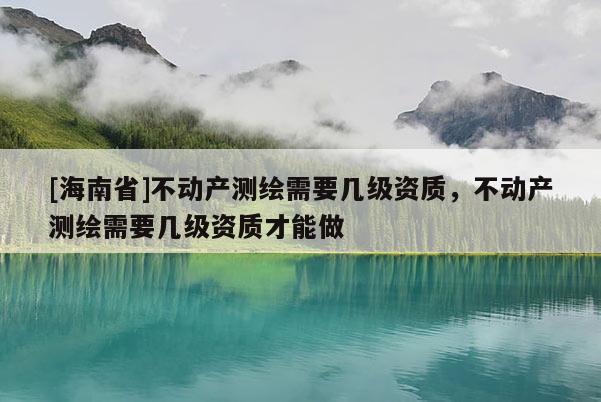 [海南省]不动产测绘需要几级资质，不动产测绘需要几级资质才能做