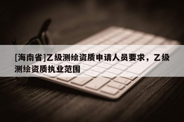 [海南省]乙级测绘资质申请人员要求，乙级测绘资质执业范围