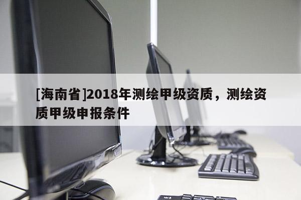 [海南省]2018年测绘甲级资质，测绘资质甲级申报条件