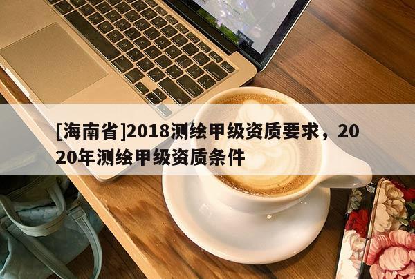 [海南省]2018测绘甲级资质要求，2020年测绘甲级资质条件
