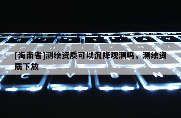 [海南省]测绘资质可以沉降观测吗，测绘资质下放