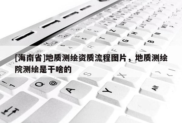 [海南省]地质测绘资质流程图片，地质测绘院测绘是干啥的