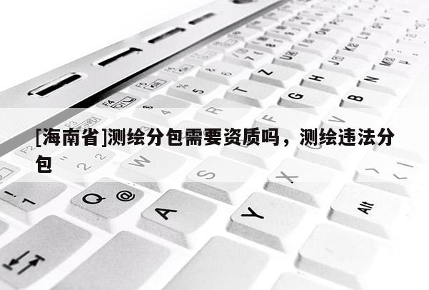 [海南省]测绘分包需要资质吗，测绘违法分包