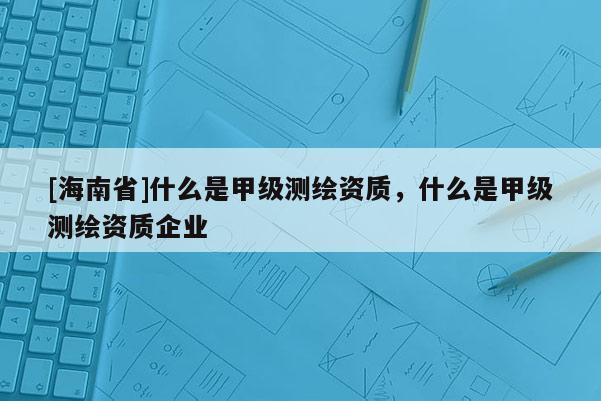 [海南省]什么是甲级测绘资质，什么是甲级测绘资质企业