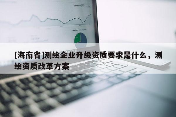 [海南省]测绘企业升级资质要求是什么，测绘资质改革方案