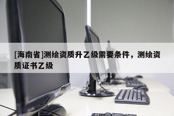 [海南省]测绘资质升乙级需要条件，测绘资质证书乙级