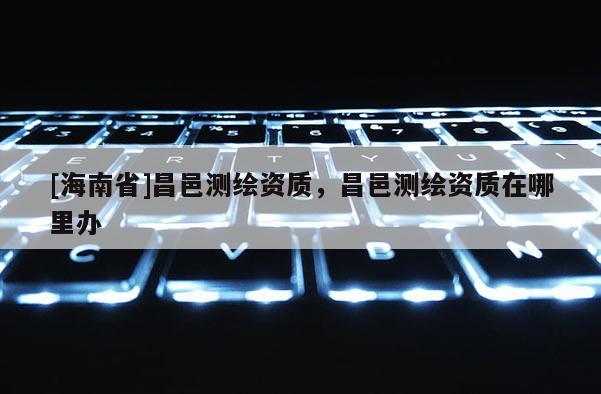 [海南省]昌邑测绘资质，昌邑测绘资质在哪里办