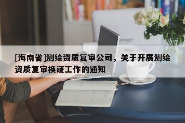 [海南省]测绘资质复审公司，关于开展测绘资质复审换证工作的通知