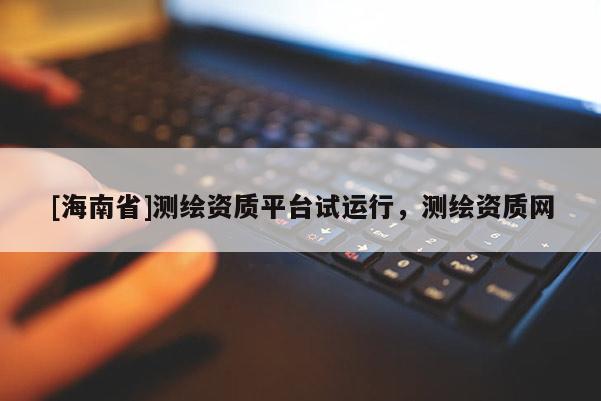 [海南省]测绘资质平台试运行，测绘资质网
