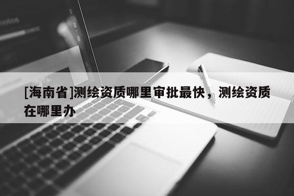 [海南省]测绘资质哪里审批最快，测绘资质在哪里办