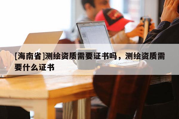 [海南省]测绘资质需要证书吗，测绘资质需要什么证书
