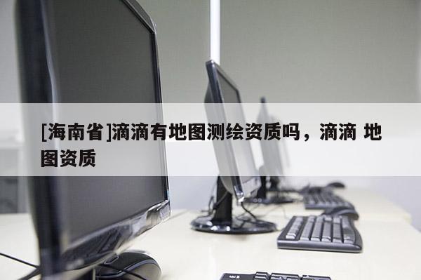 [海南省]滴滴有地图测绘资质吗，滴滴 地图资质