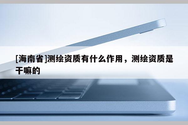 [海南省]测绘资质有什么作用，测绘资质是干嘛的