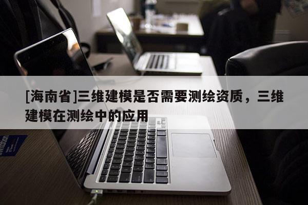 [海南省]三维建模是否需要测绘资质，三维建模在测绘中的应用