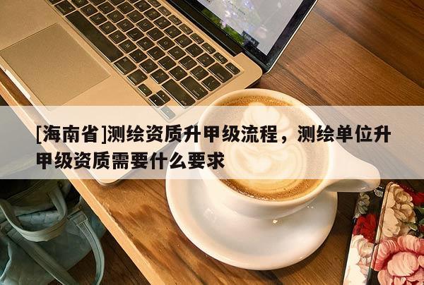 [海南省]测绘资质升甲级流程，测绘单位升甲级资质需要什么要求