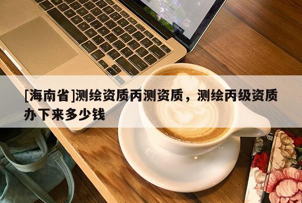 [海南省]测绘资质丙测资质，测绘丙级资质办下来多少钱