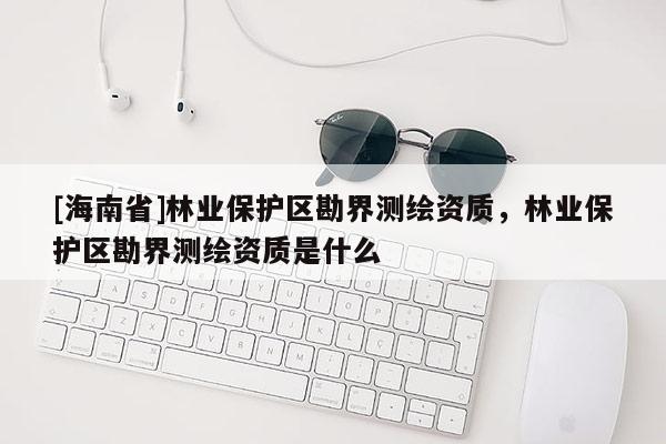 [海南省]林业保护区勘界测绘资质，林业保护区勘界测绘资质是什么