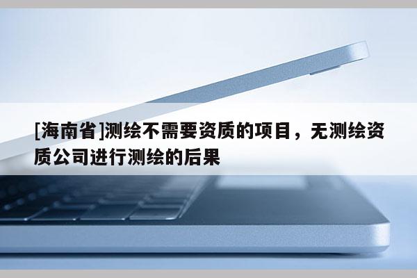 [海南省]测绘不需要资质的项目，无测绘资质公司进行测绘的后果