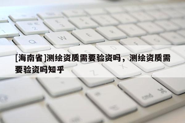 [海南省]测绘资质需要验资吗，测绘资质需要验资吗知乎