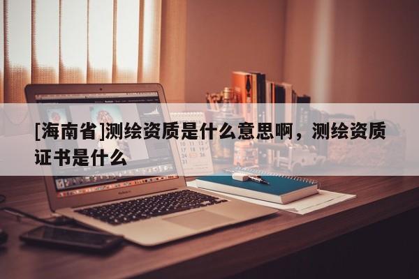 [海南省]测绘资质是什么意思啊，测绘资质证书是什么
