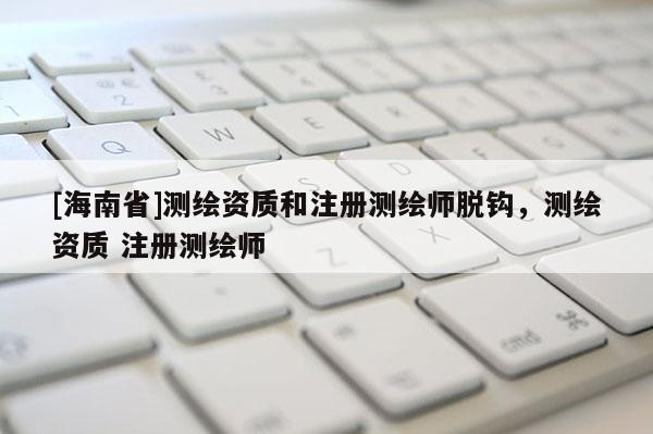 [海南省]测绘资质和注册测绘师脱钩，测绘资质 注册测绘师