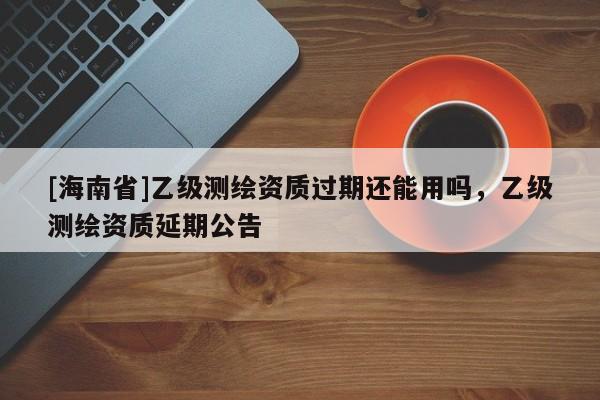 [海南省]乙级测绘资质过期还能用吗，乙级测绘资质延期公告