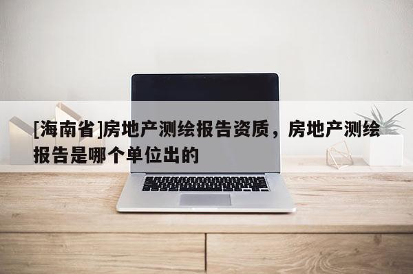[海南省]房地产测绘报告资质，房地产测绘报告是哪个单位出的