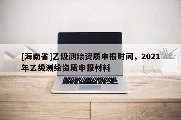 [海南省]乙级测绘资质申报时间，2021年乙级测绘资质申报材料