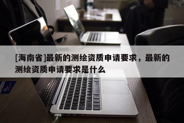 [海南省]最新的测绘资质申请要求，最新的测绘资质申请要求是什么