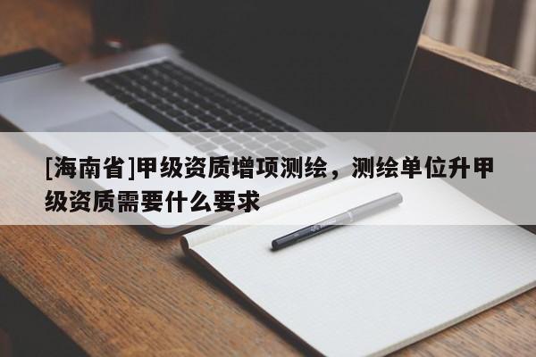 [海南省]甲级资质增项测绘，测绘单位升甲级资质需要什么要求