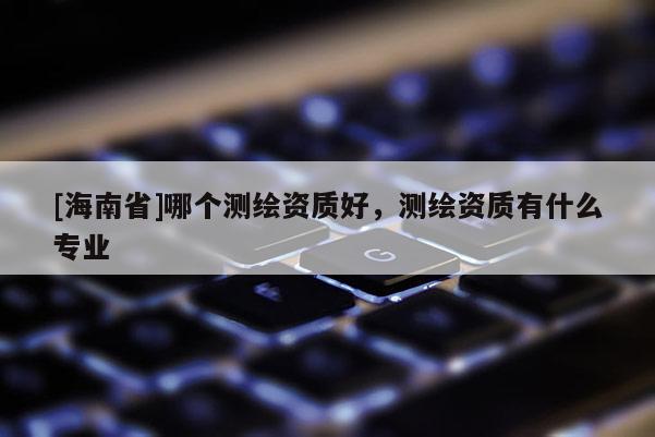 [海南省]哪个测绘资质好，测绘资质有什么专业