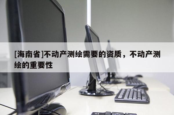 [海南省]不动产测绘需要的资质，不动产测绘的重要性