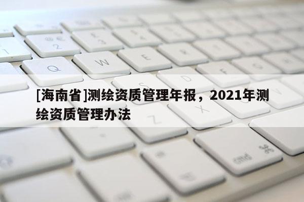 [海南省]测绘资质管理年报，2021年测绘资质管理办法