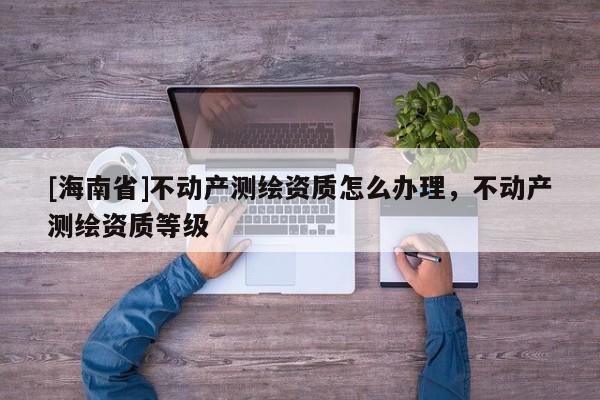 [海南省]不动产测绘资质怎么办理，不动产测绘资质等级