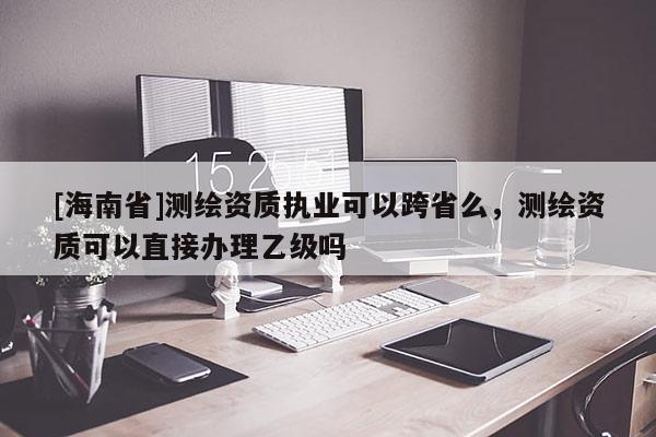 [海南省]测绘资质执业可以跨省么，测绘资质可以直接办理乙级吗