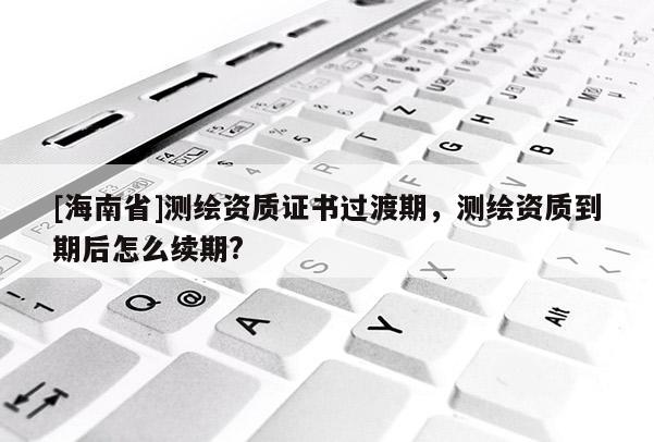 [海南省]测绘资质证书过渡期，测绘资质到期后怎么续期?