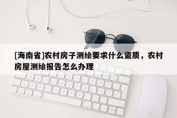 [海南省]农村房子测绘要求什么资质，农村房屋测绘报告怎么办理