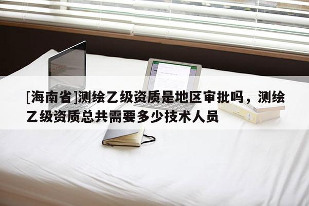 [海南省]测绘乙级资质是地区审批吗，测绘乙级资质总共需要多少技术人员