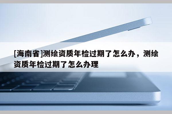 [海南省]测绘资质年检过期了怎么办，测绘资质年检过期了怎么办理