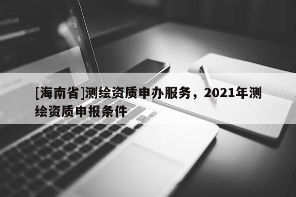 [海南省]测绘资质申办服务，2021年测绘资质申报条件