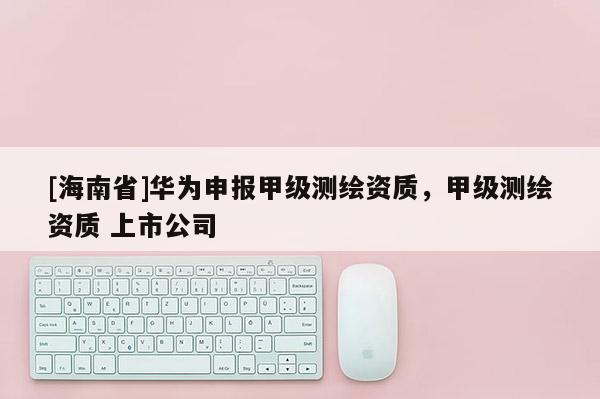 [海南省]华为申报甲级测绘资质，甲级测绘资质 上市公司