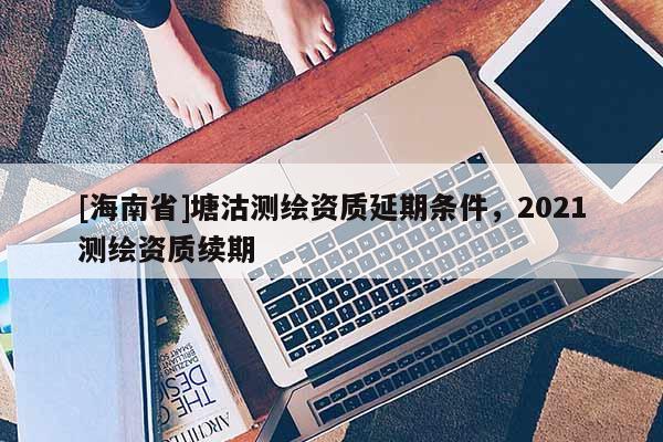 [海南省]塘沽测绘资质延期条件，2021测绘资质续期