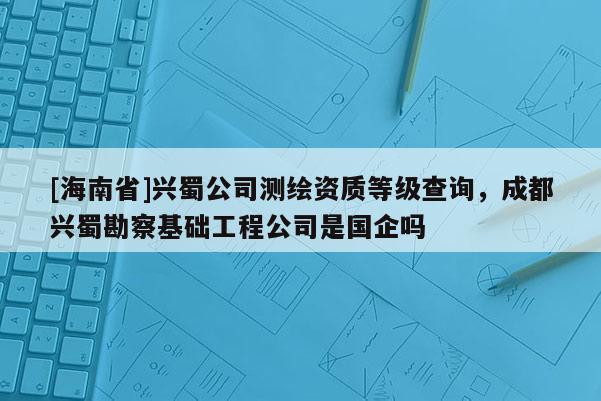 [海南省]兴蜀公司测绘资质等级查询，成都兴蜀勘察基础工程公司是国企吗